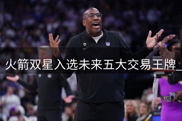 火箭双星入选未来五大交易王牌 新秀谢泼德价值遭低估？